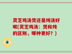 灵芝鸡汤煲还是炖汤好呢(灵芝鸡汤：煲和炖的区别，哪种更好？)