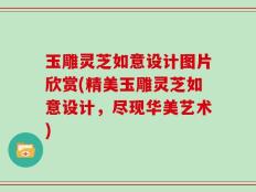玉雕灵芝如意设计图片欣赏(精美玉雕灵芝如意设计，尽现华美艺术)