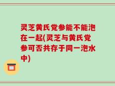 灵芝黄氏党参能不能泡在一起(灵芝与黄氏党参可否共存于同一泡水中)