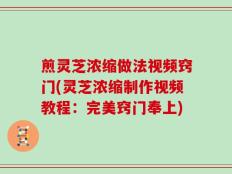 煎灵芝浓缩做法视频窍门(灵芝浓缩制作视频教程：完美窍门奉上)