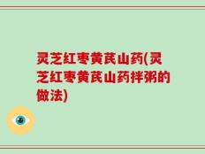 灵芝红枣黄芪山药(灵芝红枣黄芪山药拌粥的做法)