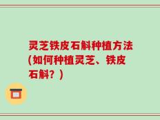 灵芝铁皮石斛种植方法(如何种植灵芝、铁皮石斛？)