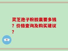灵芝孢子粉胶囊要多钱？价格查询及购买建议？