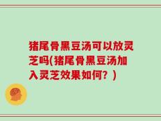 猪尾骨黑豆汤可以放灵芝吗(猪尾骨黑豆汤加入灵芝效果如何？)