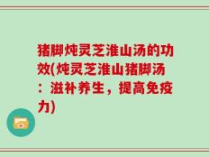 猪脚炖灵芝淮山汤的功效(炖灵芝淮山猪脚汤：滋补养生，提高免疫力)