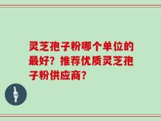 灵芝孢子粉哪个单位的最好？推荐优质灵芝孢子粉供应商？