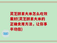 灵芝酵素大米怎么吃效果好(灵芝酵素大米的正确食用方法，让你事半功倍)