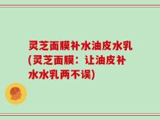 灵芝面膜补水油皮水乳(灵芝面膜：让油皮补水水乳两不误)