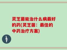 灵芝菌能治什么病最好的药(灵芝菌：最佳的中药治疗方案)