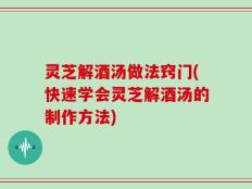 灵芝解酒汤做法窍门(快速学会灵芝解酒汤的制作方法)