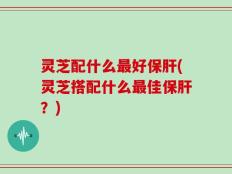 灵芝配什么最好保肝(灵芝搭配什么最佳保肝？)