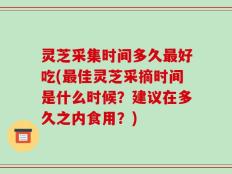 灵芝采集时间多久最好吃(最佳灵芝采摘时间是什么时候？建议在多久之内食用？)