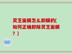 灵芝面膜怎么卸膜的(如何正确卸除灵芝面膜？)