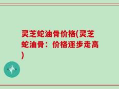 灵芝蛇油骨价格(灵芝蛇油骨：价格逐步走高)