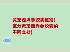 灵芝西洋参胶囊区别(区分灵芝西洋参胶囊的不同之处)