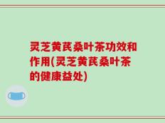 灵芝黄芪桑叶茶功效和作用(灵芝黄芪桑叶茶的健康益处)
