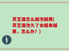 灵芝酒怎么越泡越黑(灵芝酒泡久了会越来越黑，怎么办？)