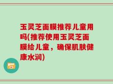 玉灵芝面膜推荐儿童用吗(推荐使用玉灵芝面膜给儿童，确保肌肤健康水润)