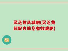 灵芝黄芪减肥(灵芝黄芪配方助您有效减肥)