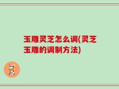玉雕灵芝怎么调(灵芝玉雕的调制方法)
