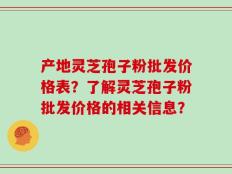 产地灵芝孢子粉批发价格表？了解灵芝孢子粉批发价格的相关信息？