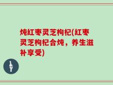 炖红枣灵芝枸杞(红枣灵芝枸杞合炖，养生滋补享受)