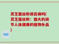 灵芝菌丝粉调百病吗(灵芝菌丝粉：强大的调节人体健康的植物补品)
