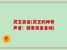 灵芝高音(灵芝的神奇声音：探索高音音域)