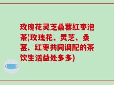 玫瑰花灵芝桑葚红枣泡茶(玫瑰花、灵芝、桑葚、红枣共同调配的茶饮生活益处多多)