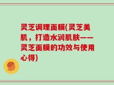 灵芝调理面膜(灵芝美肌，打造水润肌肤——灵芝面膜的功效与使用心得)