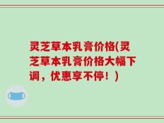 灵芝草本乳膏价格(灵芝草本乳膏价格大幅下调，优惠享不停！)