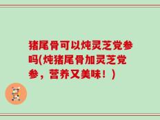 猪尾骨可以炖灵芝党参吗(炖猪尾骨加灵芝党参，营养又美味！)
