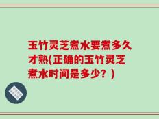 玉竹灵芝煮水要煮多久才熟(正确的玉竹灵芝煮水时间是多少？)