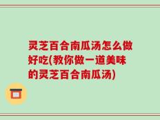灵芝百合南瓜汤怎么做好吃(教你做一道美味的灵芝百合南瓜汤)