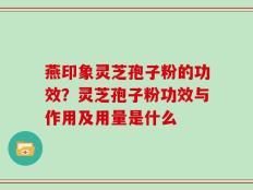 燕印象灵芝孢子粉的功效？灵芝孢子粉功效与作用及用量是什么