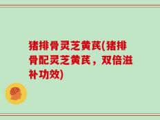 猪排骨灵芝黄芪(猪排骨配灵芝黄芪，双倍滋补功效)