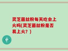 灵芝菌丝粉每天吃会上火吗(灵芝菌丝粉是否易上火？)