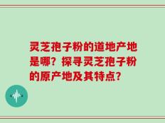 灵芝孢子粉的道地产地是哪？探寻灵芝孢子粉的原产地及其特点？