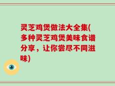 灵芝鸡煲做法大全集(多种灵芝鸡煲美味食谱分享，让你尝尽不同滋味)