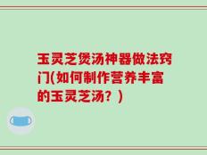 玉灵芝煲汤神器做法窍门(如何制作营养丰富的玉灵芝汤？)