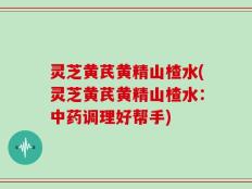 灵芝黄芪黄精山楂水(灵芝黄芪黄精山楂水：中药调理好帮手)