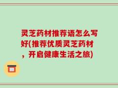 灵芝药材推荐语怎么写好(推荐优质灵芝药材，开启健康生活之旅)
