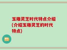 玉雕灵芝时代特点介绍(介绍玉雕灵芝的时代特点)