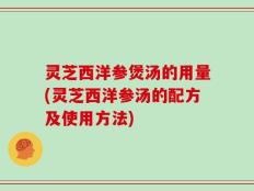 灵芝西洋参煲汤的用量(灵芝西洋参汤的配方及使用方法)
