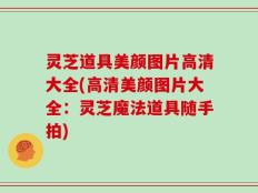 灵芝道具美颜图片高清大全(高清美颜图片大全：灵芝魔法道具随手拍)