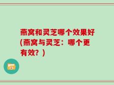 燕窝和灵芝哪个效果好(燕窝与灵芝：哪个更有效？)