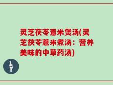 灵芝茯苓薏米煲汤(灵芝茯苓薏米煮汤：营养美味的中草药汤)
