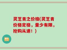 灵芝青之价格(灵芝青价格定格，量少有限，抢购从速！)