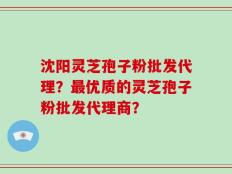 沈阳灵芝孢子粉批发代理？最优质的灵芝孢子粉批发代理商？