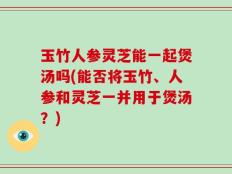 玉竹人参灵芝能一起煲汤吗(能否将玉竹、人参和灵芝一并用于煲汤？)